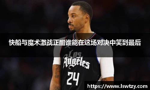 快船与魔术激战正酣谁能在这场对决中笑到最后